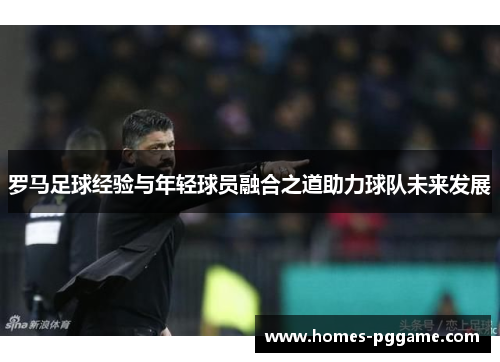 罗马足球经验与年轻球员融合之道助力球队未来发展 罗马足球经验与年轻球员融合之道助力球队未来发展