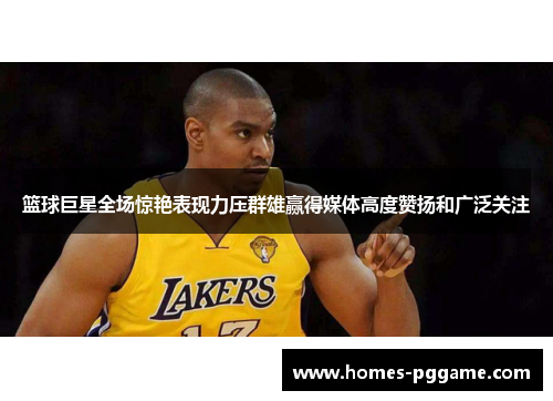 篮球巨星全场惊艳表现力压群雄赢得媒体高度赞扬和广泛关注