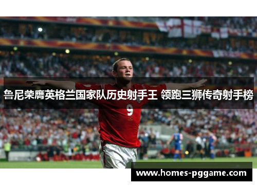 鲁尼荣膺英格兰国家队历史射手王 领跑三狮传奇射手榜