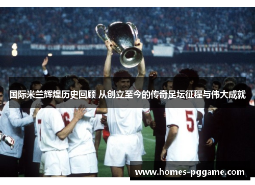 国际米兰辉煌历史回顾 从创立至今的传奇足坛征程与伟大成就 国际米兰辉煌历史回顾 从创立至今的传奇足坛征程与伟大成就