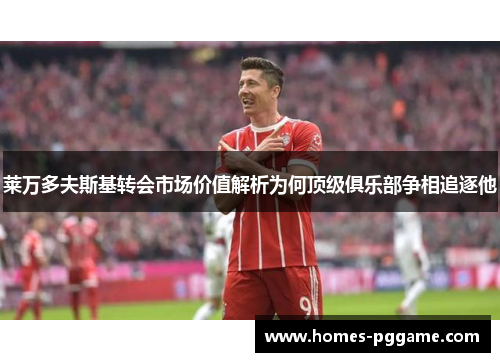 莱万多夫斯基转会市场价值解析为何顶级俱乐部争相追逐他