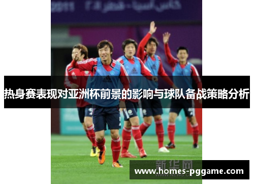 热身赛表现对亚洲杯前景的影响与球队备战策略分析