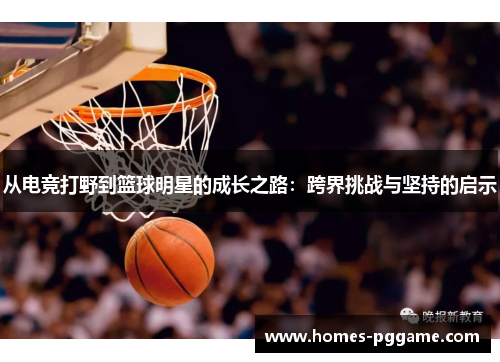 从电竞打野到篮球明星的成长之路：跨界挑战与坚持的启示