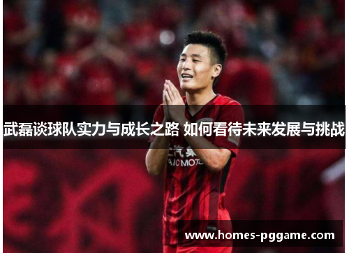 武磊谈球队实力与成长之路 如何看待未来发展与挑战