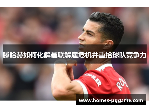 滕哈赫如何化解曼联解雇危机并重拾球队竞争力