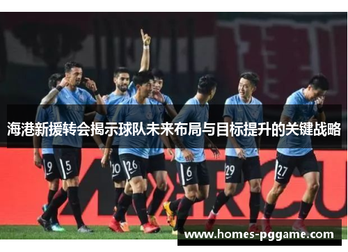 海港新援转会揭示球队未来布局与目标提升的关键战略
