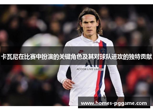卡瓦尼在比赛中扮演的关键角色及其对球队进攻的独特贡献