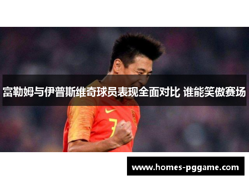 富勒姆与伊普斯维奇球员表现全面对比 谁能笑傲赛场 富勒姆与伊普斯维奇球员表现全面对比 谁能笑傲赛场